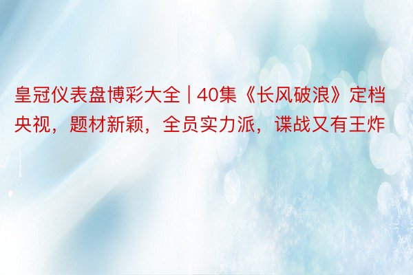 皇冠仪表盘博彩大全 | 40集《长风破浪》定档央视，题材新颖，全员实力派，谍战又有王炸