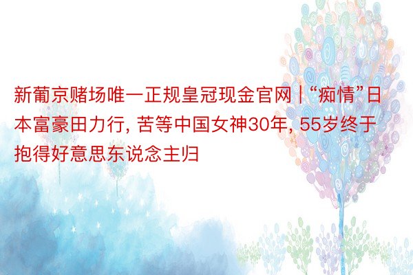 新葡京赌场唯一正规皇冠现金官网 | “痴情”日本富豪田力行, 苦等中国女神30年, 55岁终于抱得好意思东说念主归