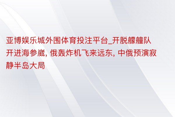 亚博娱乐城外围体育投注平台_开脱艨艟队开进海参崴, 俄轰炸机飞来远东, 中俄预演寂静半岛大局