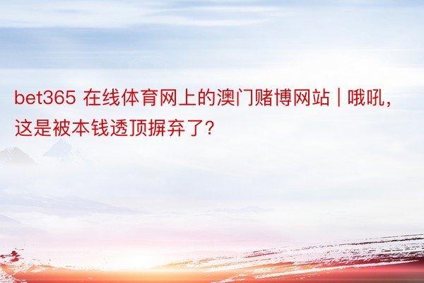 bet365 在线体育网上的澳门赌博网站 | 哦吼，这是被本钱透顶摒弃了？