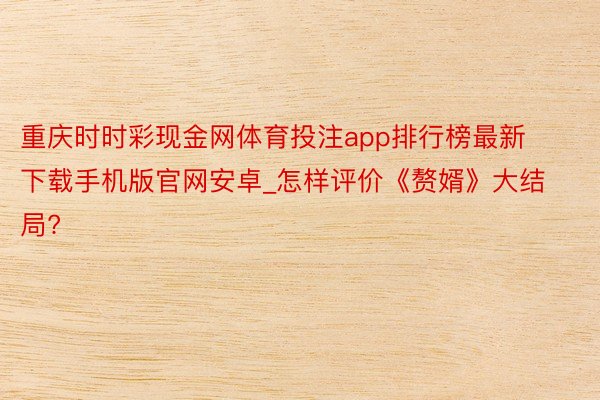 重庆时时彩现金网体育投注app排行榜最新下载手机版官网安卓_怎样评价《赘婿》大结局?