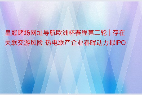 皇冠赌场网址导航欧洲杯赛程第二轮 | 存在关联交游风险 热电联产企业春晖动力拟IPO