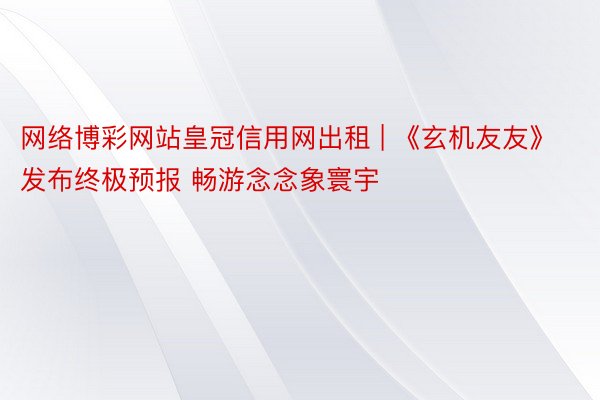 网络博彩网站皇冠信用网出租 | 《玄机友友》发布终极预报 畅游念念象寰宇