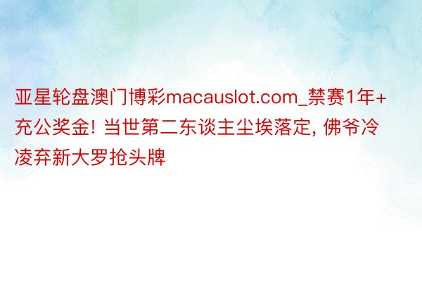 亚星轮盘澳门博彩macauslot.com_禁赛1年+充公奖金! 当世第二东谈主尘埃落定, 佛爷冷凌弃新大罗抢头牌