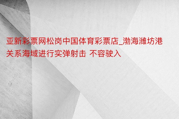 亚新彩票网松岗中国体育彩票店_渤海潍坊港关系海域进行实弹射击 不容驶入