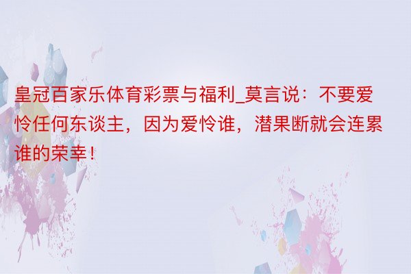 皇冠百家乐体育彩票与福利_莫言说：不要爱怜任何东谈主，因为爱怜谁，潜果断就会连累谁的荣幸！