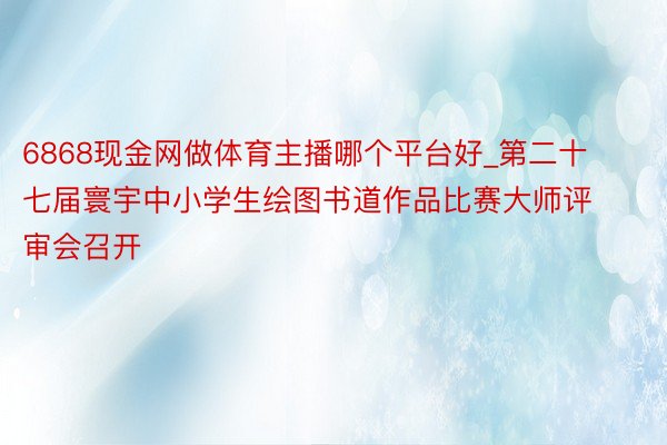 6868现金网做体育主播哪个平台好_第二十七届寰宇中小学生绘图书道作品比赛大师评审会召开