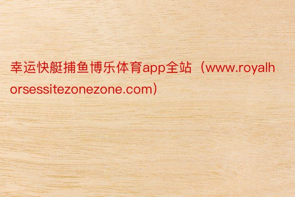 幸运快艇捕鱼博乐体育app全站（www.royalhorsessitezonezone.com）