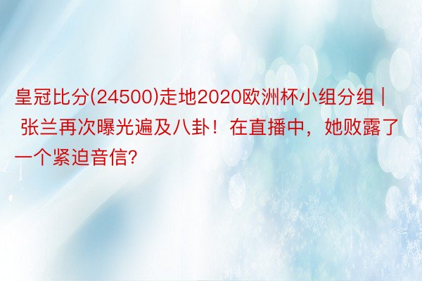 皇冠比分(24500)走地2020欧洲杯小组分组 | 张兰再次曝光遍及八卦！在直播中，她败露了一个紧迫音信？