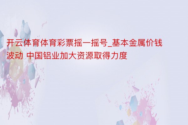 开云体育体育彩票摇一摇号_基本金属价钱波动 中国铝业加大资源取得力度