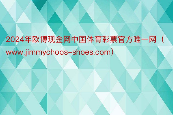 2024年欧博现金网中国体育彩票官方唯一网（www.jimmychoos-shoes.com）