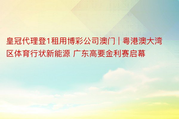 皇冠代理登1租用博彩公司澳门 | 粤港澳大湾区体育行状新能源 广东高要金利赛启幕