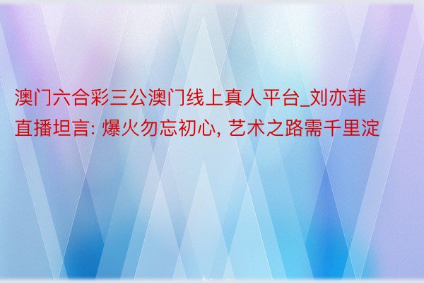 澳门六合彩三公澳门线上真人平台_刘亦菲直播坦言: 爆火勿忘初心, 艺术之路需千里淀