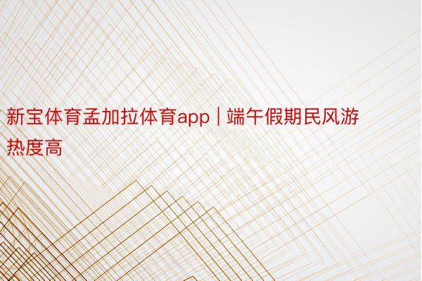 新宝体育孟加拉体育app | 端午假期民风游热度高