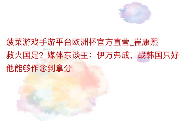 菠菜游戏手游平台欧洲杯官方直营_崔康熙救火国足？媒体东谈主：伊万弗成，战韩国只好他能够作念到拿分