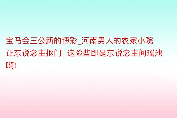 宝马会三公新的博彩_河南男人的农家小院让东说念主抠门! 这险些即是东说念主间瑶池啊!