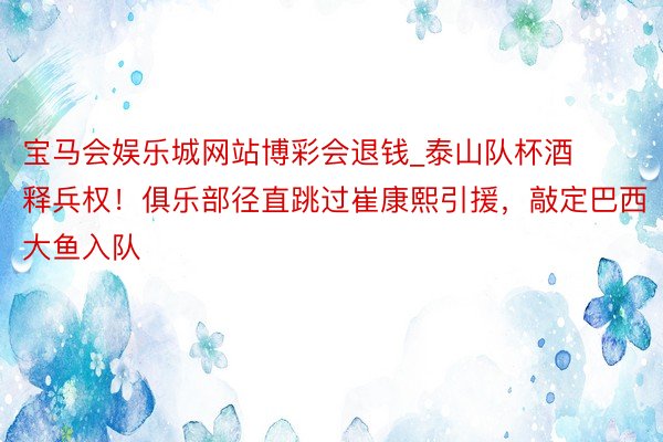 宝马会娱乐城网站博彩会退钱_泰山队杯酒释兵权！俱乐部径直跳过崔康熙引援，敲定巴西大鱼入队