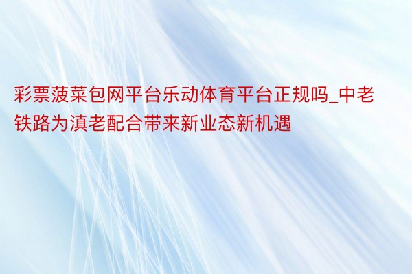 彩票菠菜包网平台乐动体育平台正规吗_中老铁路为滇老配合带来新业态新机遇