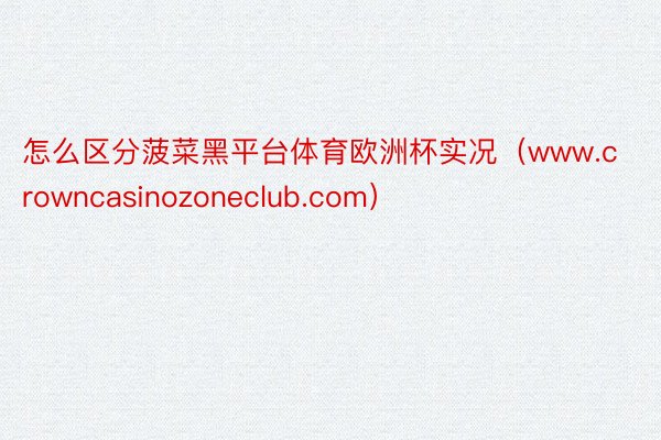 怎么区分菠菜黑平台体育欧洲杯实况（www.crowncasinozoneclub.com）