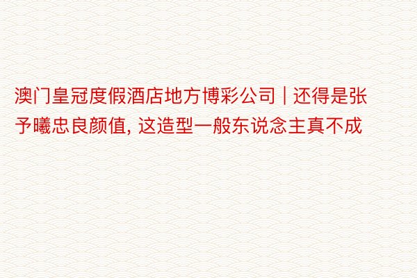 澳门皇冠度假酒店地方博彩公司 | 还得是张予曦忠良颜值, 这造型一般东说念主真不成