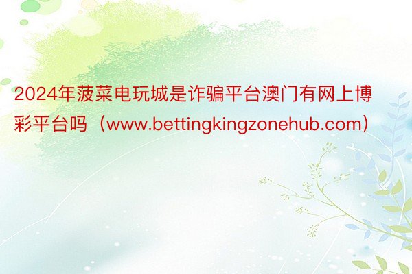 2024年菠菜电玩城是诈骗平台澳门有网上博彩平台吗（www.bettingkingzonehub.com）