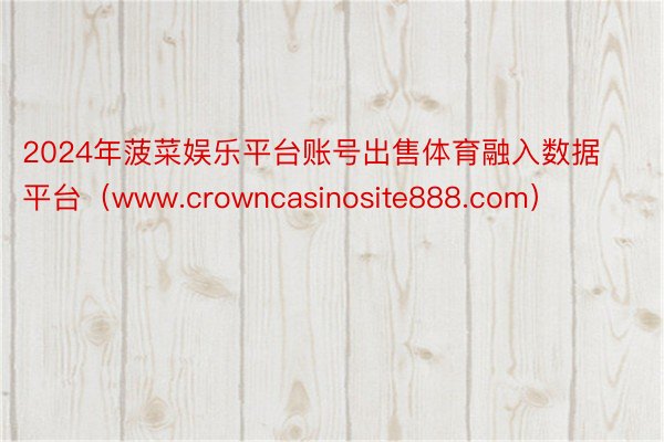 2024年菠菜娱乐平台账号出售体育融入数据平台（www.crowncasinosite888.com）