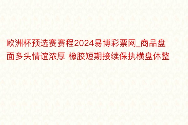 欧洲杯预选赛赛程2024易博彩票网_商品盘面多头情谊浓厚 橡胶短期接续保执横盘休整