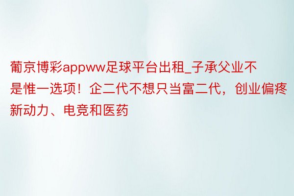 葡京博彩appww足球平台出租_子承父业不是惟一选项！企二代不想只当富二代，创业偏疼新动力、电竞和医药